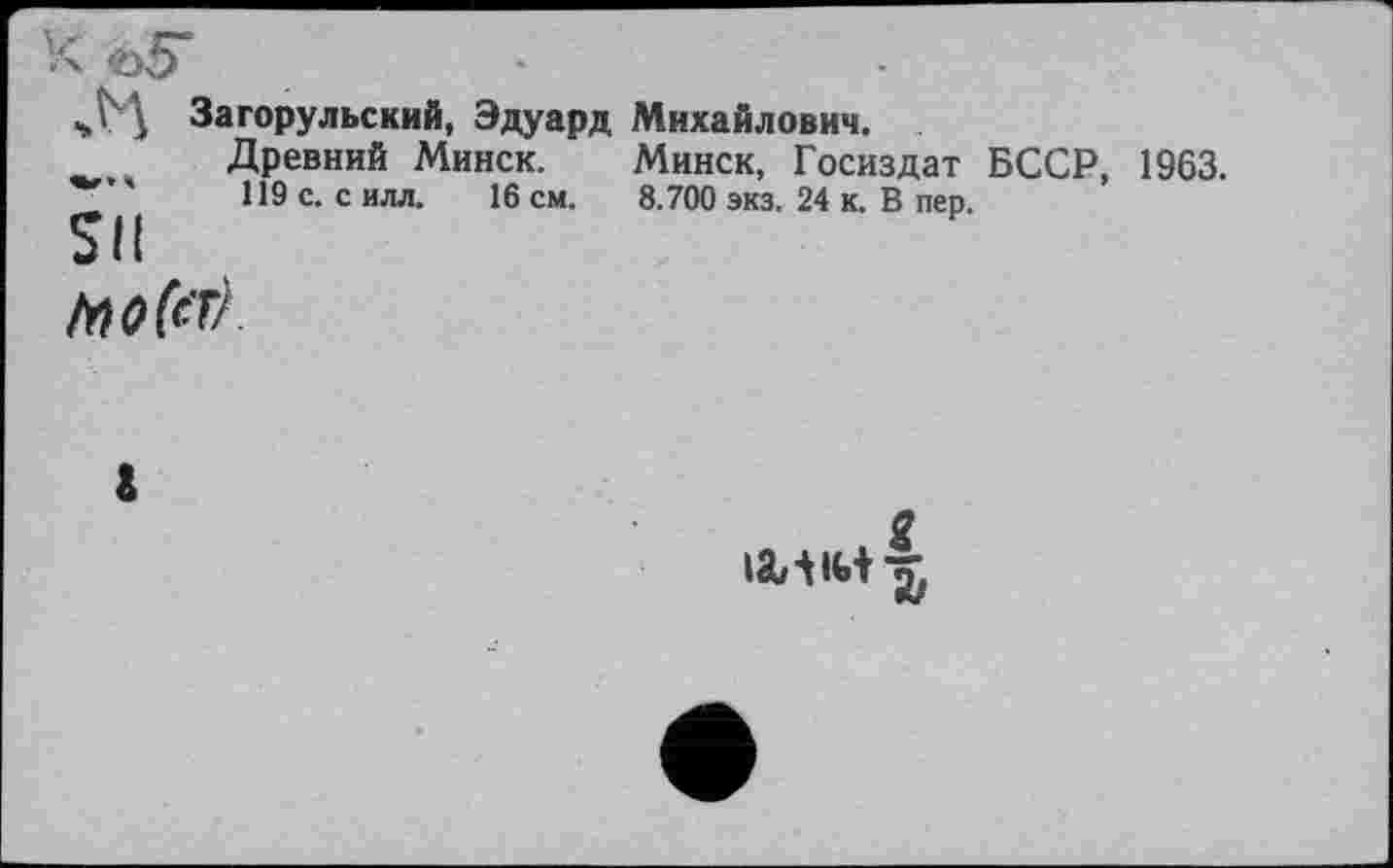 ﻿i Загорульский, Эдуард Михайлович.
Древний Минск. Минск, Госиздат БССР, 1963. 119 с. с илл. 16 см. 8.700 экз. 24 к. В пер.
SII
g lâ/11Ь t